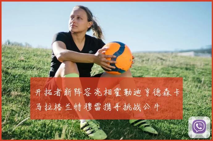 开拓者新阵容亮相霍勒迪亨德森卡马拉格兰特穆雷携手挑战公牛