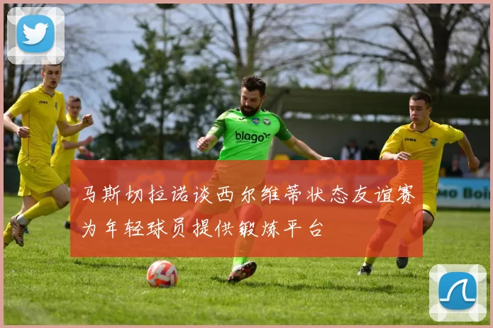 马斯切拉诺谈西尔维蒂状态友谊赛为年轻球员提供锻炼平台