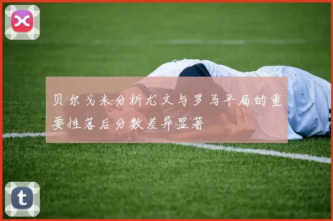贝尔戈米分析尤文与罗马平局的重要性落后分数差异显著
