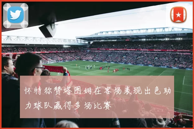 怀特称赞塔图姆在客场表现出色助力球队赢得多场比赛