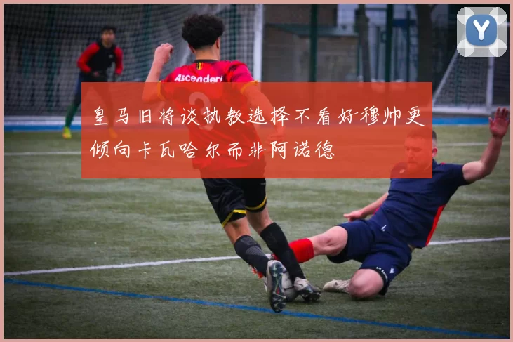 皇马旧将谈执教选择不看好穆帅更倾向卡瓦哈尔而非阿诺德
