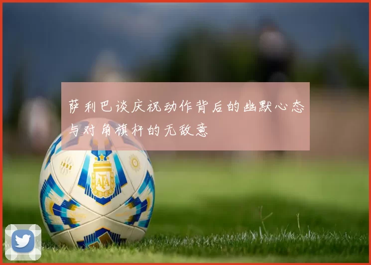 萨利巴谈庆祝动作背后的幽默心态与对角旗杆的无敌意