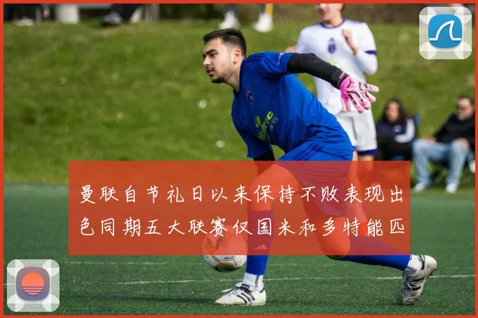 曼联自节礼日以来保持不败表现出色同期五大联赛仅国米和多特能匹敌