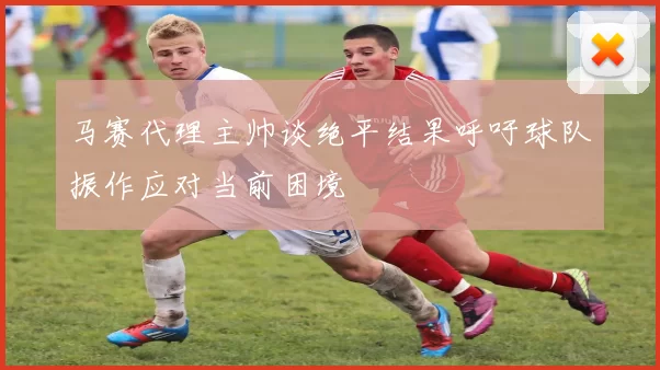 马赛代理主帅谈绝平结果呼吁球队振作应对当前困境
