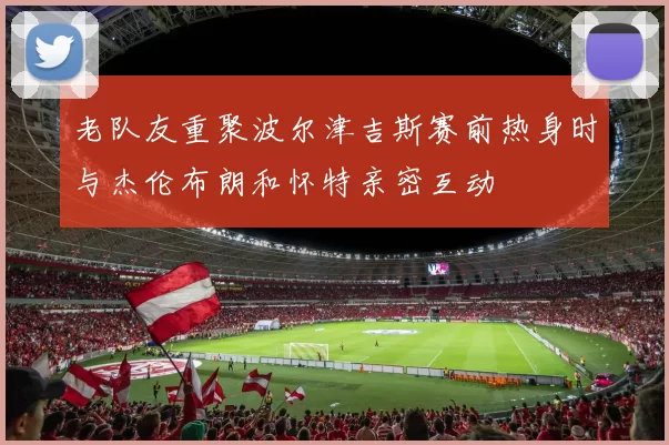 老队友重聚波尔津吉斯赛前热身时与杰伦布朗和怀特亲密互动