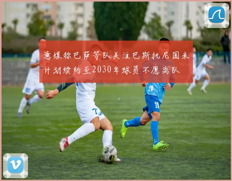 意媒称巴萨等队关注巴斯托尼国米计划续约至2030年球员不愿离队