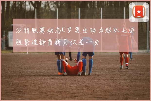 沙特联赛动态C罗复出助力球队七连胜紧追榜首新月仅差一分
