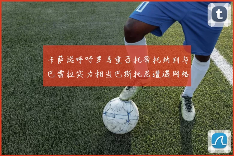 卡萨诺呼吁罗马重召托蒂托纳利与巴雷拉实力相当巴斯托尼遭遇网络暴力