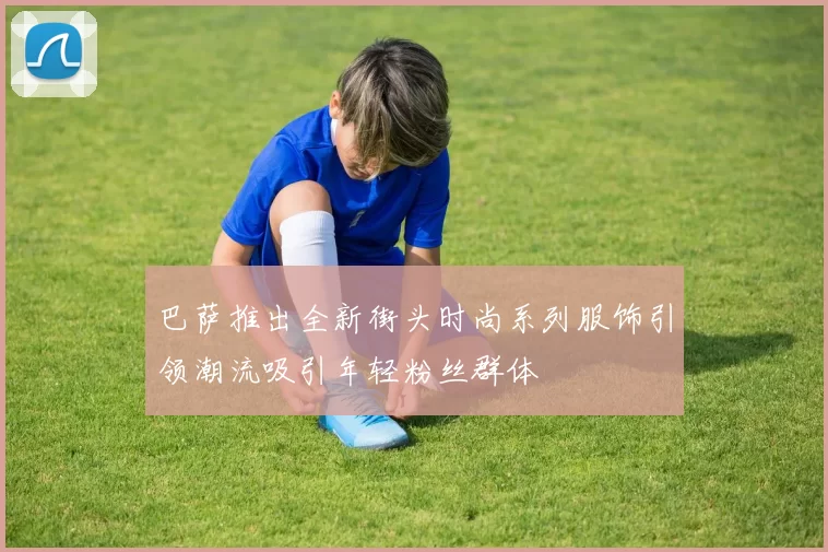 巴萨推出全新街头时尚系列服饰引领潮流吸引年轻粉丝群体