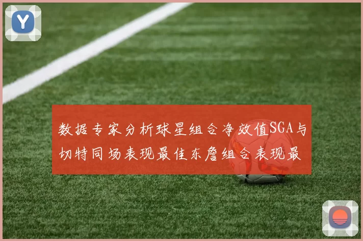 数据专家分析球星组合净效值SGA与切特同场表现最佳东詹组合表现最差