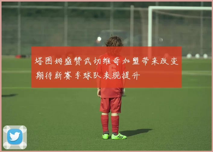 塔图姆盛赞武切维奇加盟带来改变期待新赛季球队表现提升