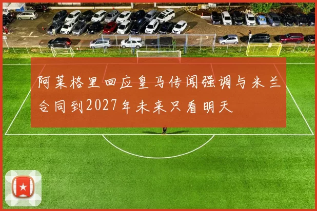 阿莱格里回应皇马传闻强调与米兰合同到2027年未来只看明天