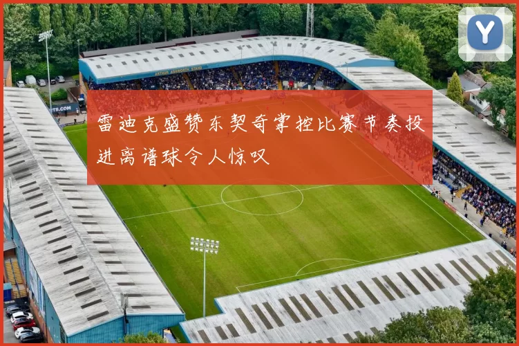 雷迪克盛赞东契奇掌控比赛节奏投进离谱球令人惊叹