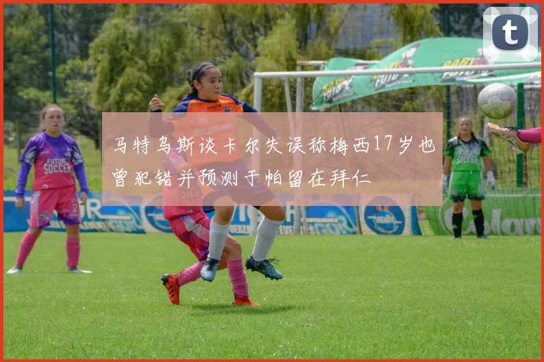 马特乌斯谈卡尔失误称梅西17岁也曾犯错并预测于帕留在拜仁