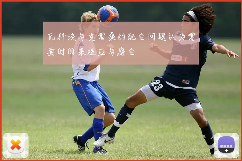 瓦科谈与克雷桑的配合问题认为需要时间来适应与磨合