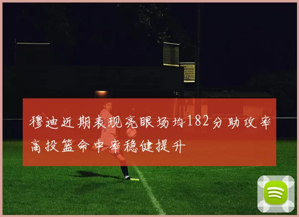 穆迪近期表现亮眼场均182分助攻率高投篮命中率稳健提升
