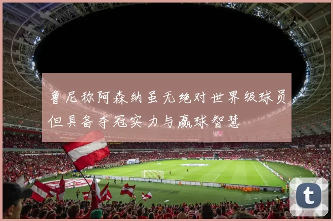 鲁尼称阿森纳虽无绝对世界级球员但具备夺冠实力与赢球智慧