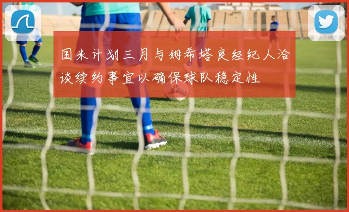 国米计划三月与姆希塔良经纪人洽谈续约事宜以确保球队稳定性