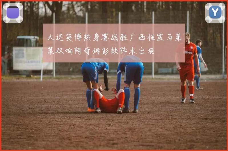 大连英博热身赛战胜广西恒宸马莱莱双响阿奇姆彭缺阵未出场