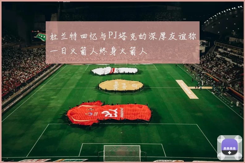 杜兰特回忆与PJ塔克的深厚友谊称一日火箭人终身火箭人