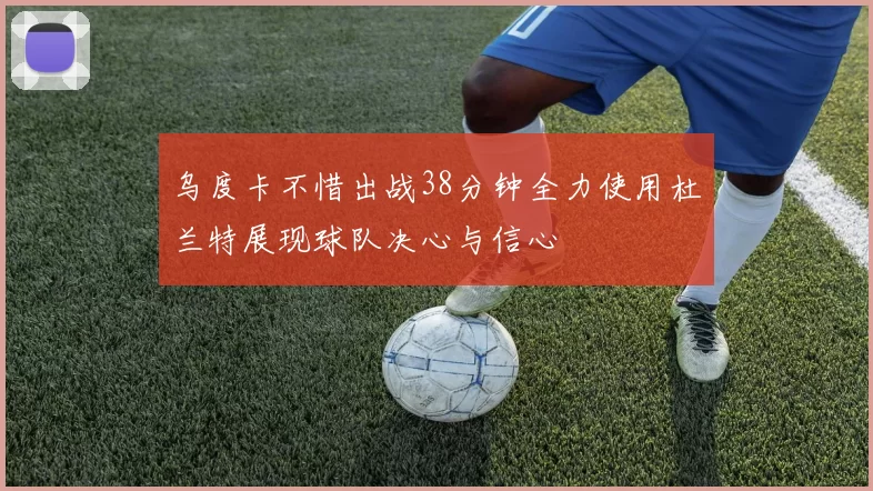 乌度卡不惜出战38分钟全力使用杜兰特展现球队决心与信心