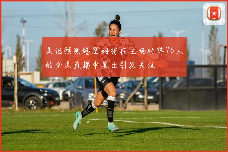 美记预测塔图姆将在主场对阵76人的全美直播中复出引发关注