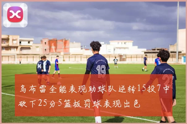 乌布雷全能表现助球队逆转15投7中砍下25分5篮板罚球表现出色