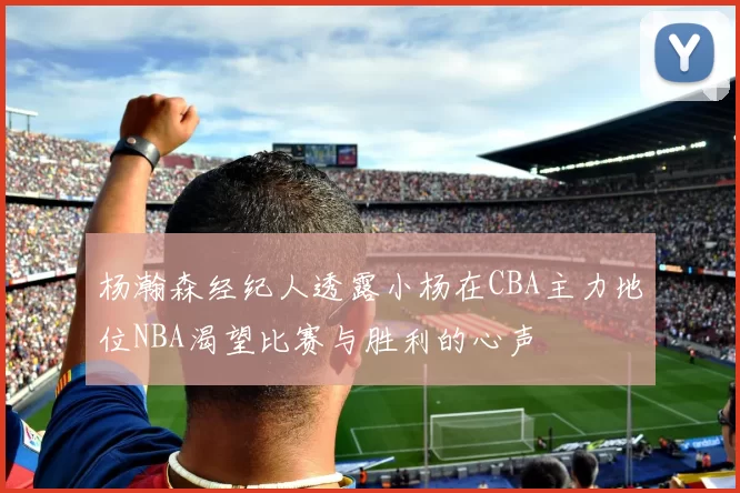 杨瀚森经纪人透露小杨在CBA主力地位NBA渴望比赛与胜利的心声