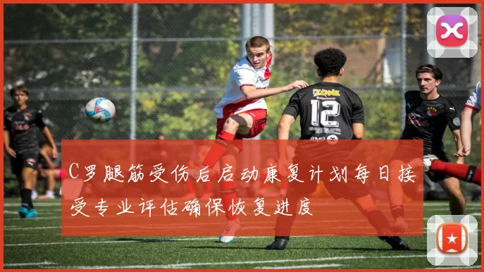 C罗腿筋受伤后启动康复计划每日接受专业评估确保恢复进度