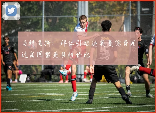 马特乌斯：拜仁引进迪奥曼德费用过高图雷更具性价比